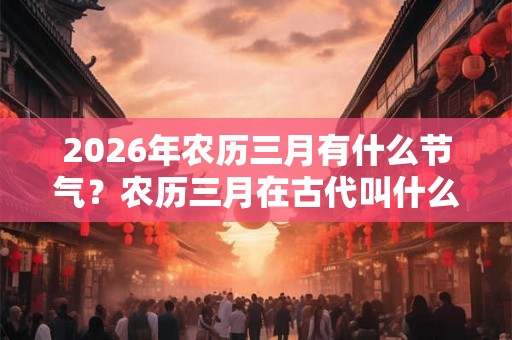 2026年农历三月有什么节气?农历三月在古代叫什么? 2026年农历三月有什么节气?农历三月在古代叫什么?