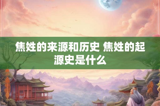 焦姓的来源和历史 焦姓的起源史是什么 焦姓的来源和历史 焦姓的起源史是什么