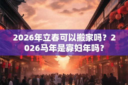 2026年立春可以搬家吗？2026马年是寡妇年吗？