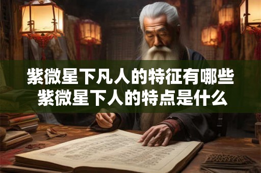 紫微星下凡人的特征有哪些 紫微星下人的特点是什么 紫微星下凡人的特征有哪些 紫微星下人的特点是什么