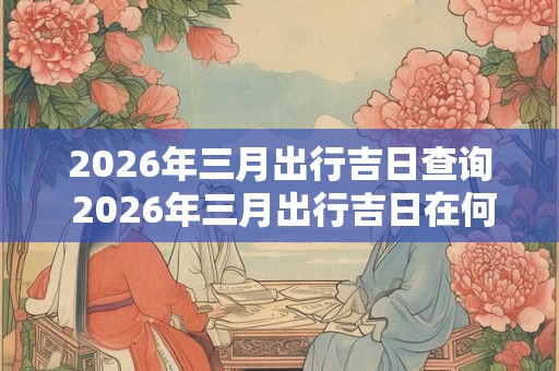2026年三月出行吉日查询 2026年三月出行吉日在何时