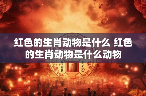 红色的生肖动物是什么 红色的生肖动物是什么动物