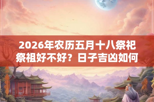 2026年农历五月十八祭祀祭祖好不好?日子吉凶如何? 2026年农历五月十八祭祀祭祖好不好?日子吉凶如何?