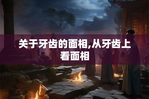 关于牙齿的面相,从牙齿上看面相