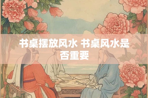 书桌摆放风水 书桌风水是否重要