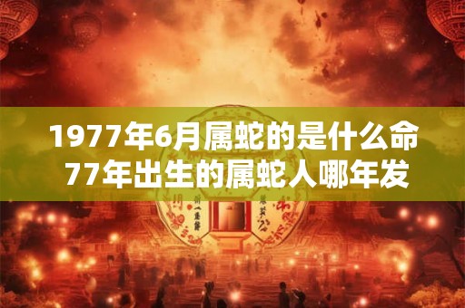 1977年6月属蛇的是什么命 77年出生的属蛇人哪年发财