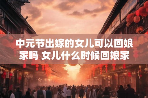 中元节出嫁的女儿可以回娘家吗 女儿什么时候回娘家最好