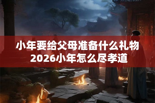 小年要给父母准备什么礼物 2026小年怎么尽孝道