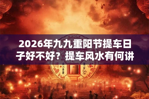 2026年九九重阳节提车日子好不好？提车风水有何讲究？