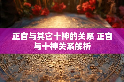 正官与其它十神的关系 正官与十神关系解析 正官与其它十神的关系 正官与十神关系解析