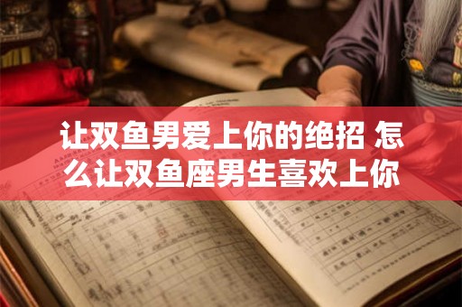 让双鱼男爱上你的绝招 怎么让双鱼座男生喜欢上你