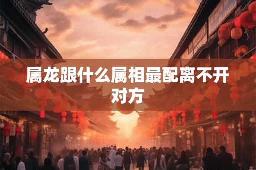 属龙跟什么属相最配离不开对方