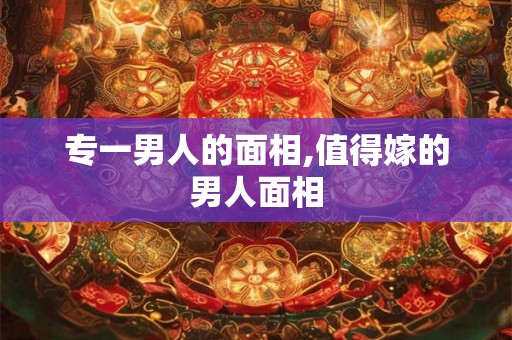 专一男人的面相,值得嫁的男人面相