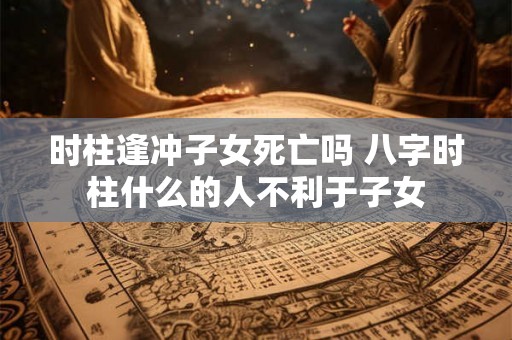 时柱逢冲子女死亡吗 八字时柱什么的人不利于子女 时柱逢冲子女死亡吗 八字时柱什么的人不利于子女