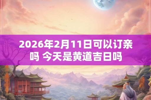 2026年2月11日可以订亲吗 今天是黄道吉日吗 2026年2月11日可以订亲吗 今天是黄道吉日吗