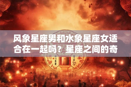 风象星座男和水象星座女适合在一起吗？星座之间的奇妙化学反应