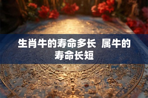 生肖牛的寿命多长 属牛的寿命长短 生肖牛的寿命多长 属牛的寿命长短
