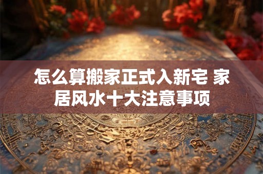 怎么算搬家正式入新宅 家居风水十大注意事项
