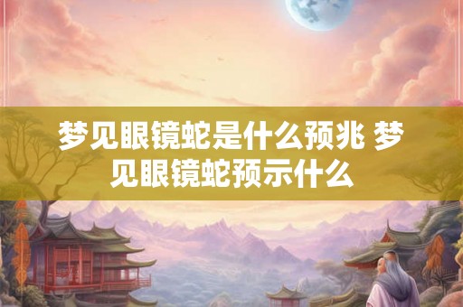 梦见眼镜蛇是什么预兆 梦见眼镜蛇预示什么