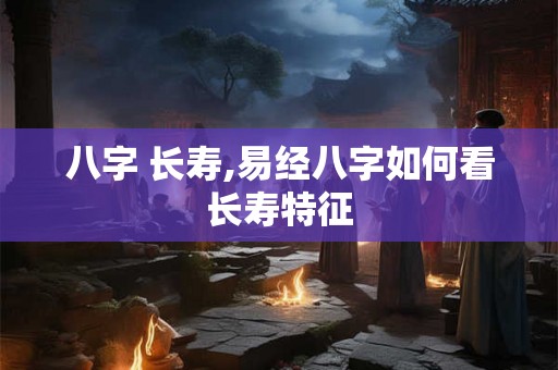 八字 长寿,易经八字如何看长寿特征 八字 长寿,易经八字如何看长寿特征