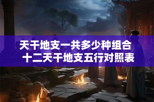 天干地支一共多少种组合  十二天干地支五行对照表