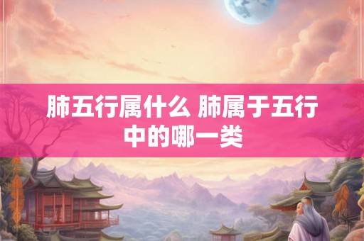 肺五行属什么 肺属于五行中的哪一类