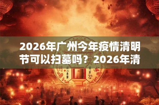2026年广州今年疫情清明节可以扫墓吗?2026年清明扫墓通知 2026年广州今年疫情清明节可以扫墓吗?2026年清明扫墓通知