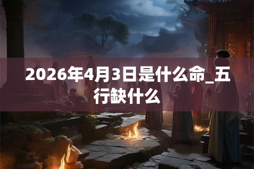 2026年4月3日是什么命_五行缺什么 2026年4月3日是什么命_五行缺什么