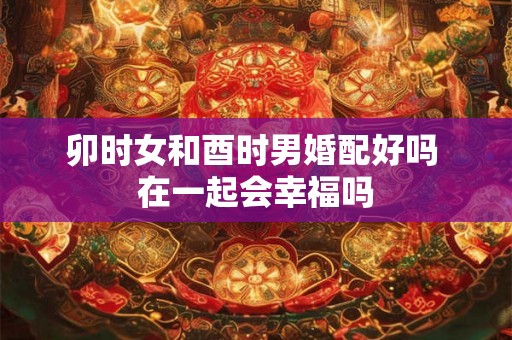 卯时女和酉时男婚配好吗 在一起会幸福吗