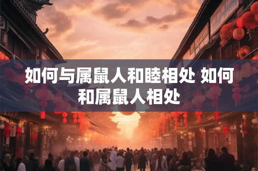 如何与属鼠人和睦相处 如何和属鼠人相处 如何与属鼠人和睦相处 如何和属鼠人相处