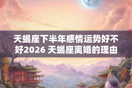 天蝎座下半年感情运势好不好2026 天蝎座离婚的理由