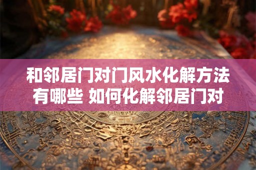 和邻居门对门风水化解方法有哪些 如何化解邻居门对门风水问题 和邻居门对门风水化解方法有哪些 如何化解邻居门对门风水问题