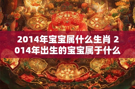 2014年宝宝属什么生肖 2014年出生的宝宝属于什么生肖 2014年宝宝属什么生肖 2014年出生的宝宝属于什么生肖