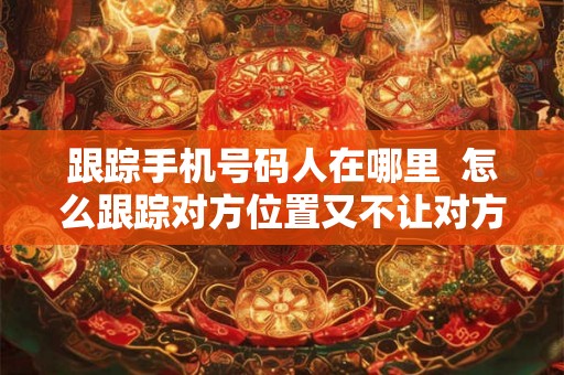 跟踪手机号码人在哪里  怎么跟踪对方位置又不让对方知道