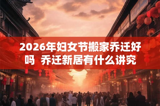 2026年妇女节搬家乔迁好吗  乔迁新居有什么讲究