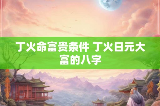 丁火命富贵条件 丁火日元大富的八字