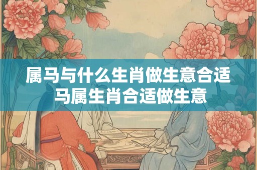 属马与什么生肖做生意合适 马属生肖合适做生意