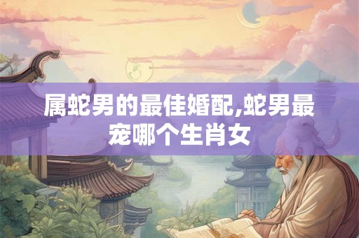 属蛇男的最佳婚配,蛇男最宠哪个生肖女