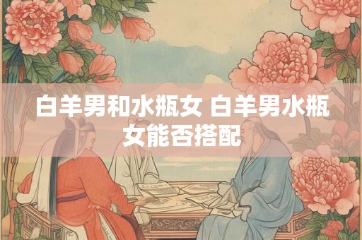 白羊男和水瓶女 白羊男水瓶女能否搭配
