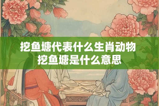 挖鱼塘代表什么生肖动物 挖鱼塘是什么意思 挖鱼塘代表什么生肖动物 挖鱼塘是什么意思
