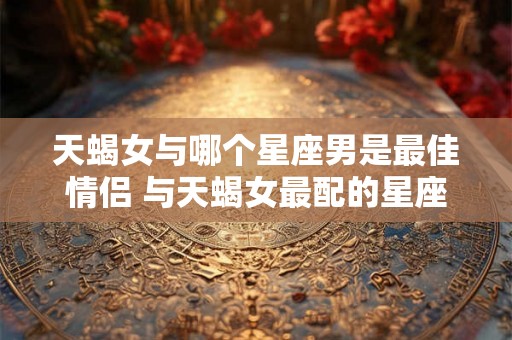 天蝎女与哪个星座男是最佳情侣 与天蝎女最配的星座男