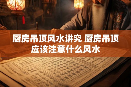 厨房吊顶风水讲究 厨房吊顶应该注意什么风水