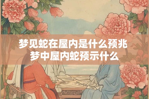梦见蛇在屋内是什么预兆 梦中屋内蛇预示什么