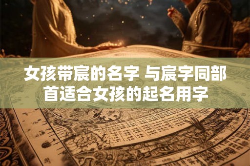 女孩带宸的名字 与宸字同部首适合女孩的起名用字