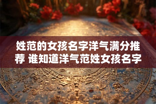 姓范的女孩名字洋气满分推荐 谁知道洋气范姓女孩名字推荐