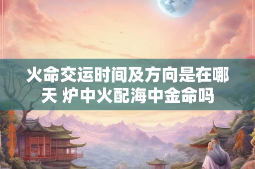 火命交运时间及方向是在哪天 炉中火配海中金命吗