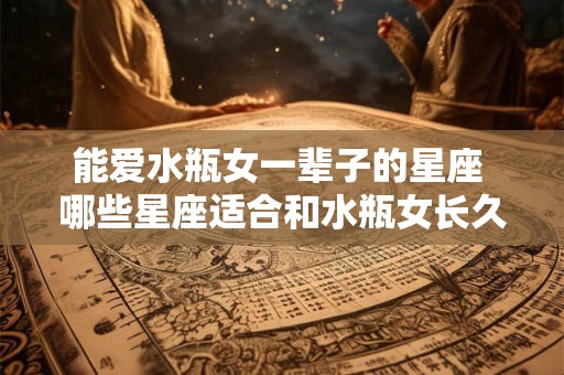 能爱水瓶女一辈子的星座 哪些星座适合和水瓶女长久相爱 能爱水瓶女一辈子的星座 哪些星座适合和水瓶女长久相爱