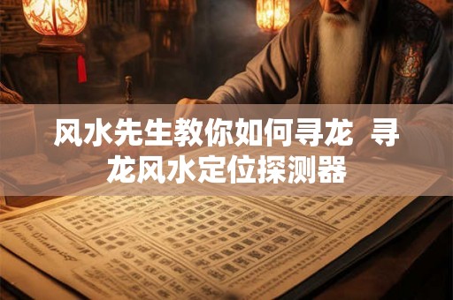 风水先生教你如何寻龙 寻龙风水定位探测器 风水先生教你如何寻龙 寻龙风水定位探测器