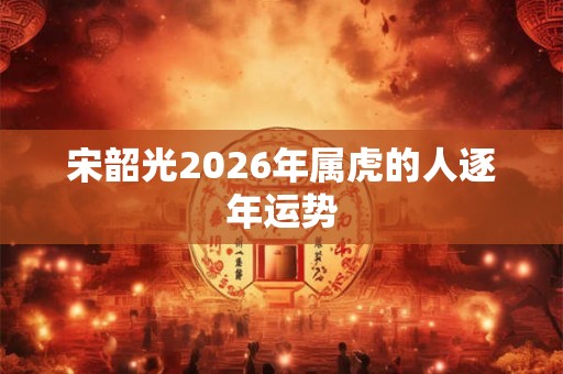 宋韶光2026年属虎的人逐年运势 宋韶光2026年属虎的人逐年运势