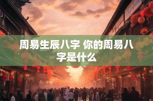 周易生辰八字 你的周易八字是什么 周易生辰八字 你的周易八字是什么